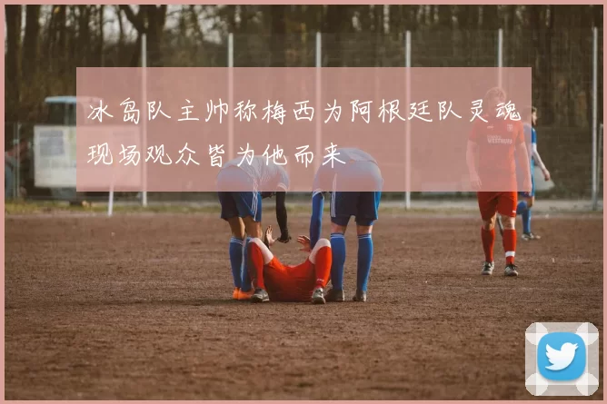 冰岛队主帅称梅西为阿根廷队灵魂现场观众皆为他而来