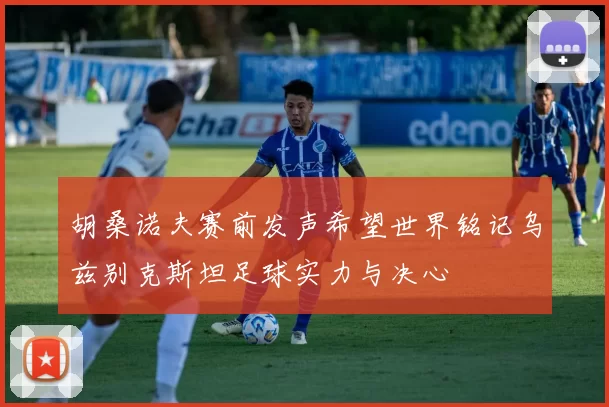胡桑诺夫赛前发声希望世界铭记乌兹别克斯坦足球实力与决心