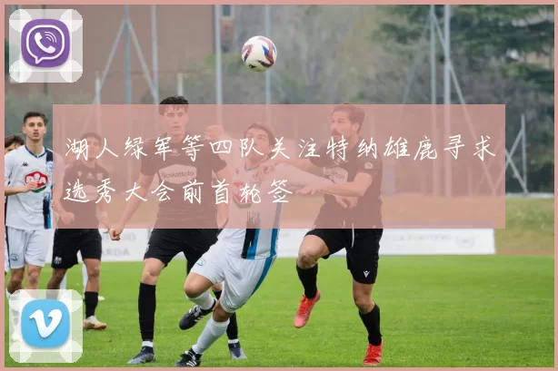 湖人绿军等四队关注特纳雄鹿寻求选秀大会前首轮签