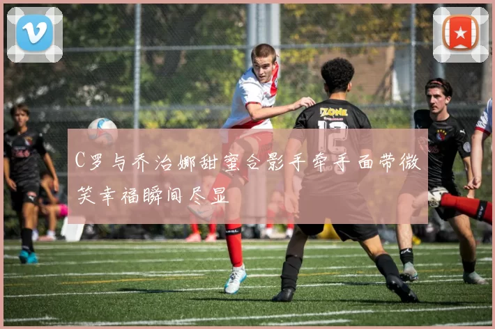 C罗与乔治娜甜蜜合影手牵手面带微笑幸福瞬间尽显