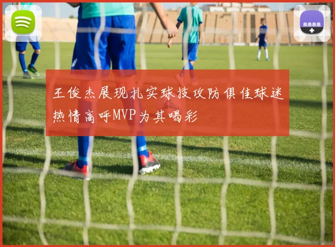 王俊杰展现扎实球技攻防俱佳球迷热情高呼MVP为其喝彩