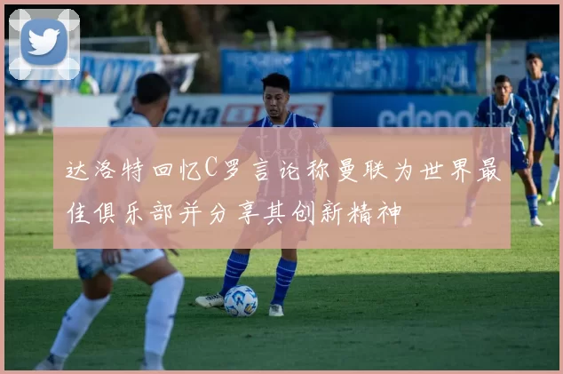 达洛特回忆C罗言论称曼联为世界最佳俱乐部并分享其创新精神