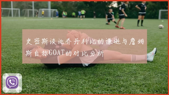 史密斯谈论乔丹科比的谦逊与詹姆斯自称GOAT的对比分析