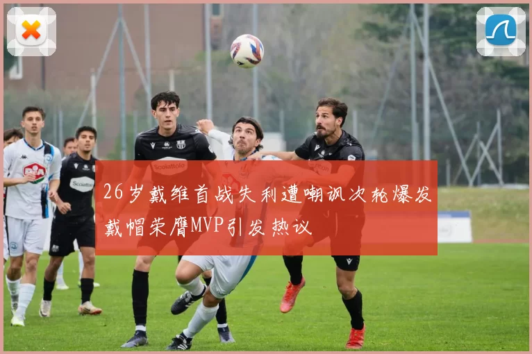 26岁戴维首战失利遭嘲讽次轮爆发戴帽荣膺MVP引发热议