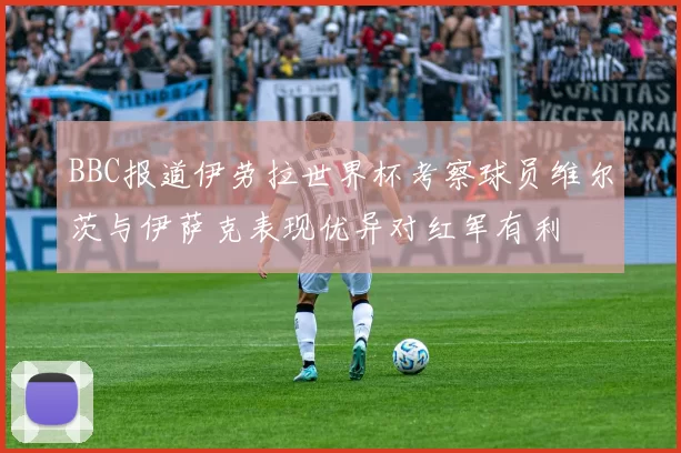 BBC报道伊劳拉世界杯考察球员维尔茨与伊萨克表现优异对红军有利