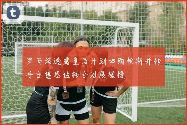 罗马诺透露皇马计划回购帕斯并转手出售恩佐转会进展缓慢