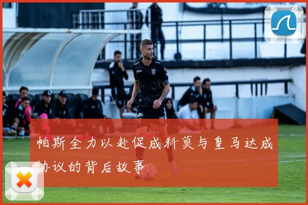 帕斯全力以赴促成科莫与皇马达成协议的背后故事